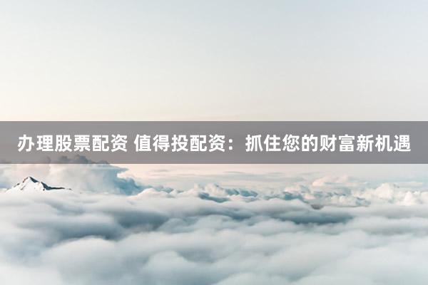 办理股票配资 值得投配资：抓住您的财富新机遇