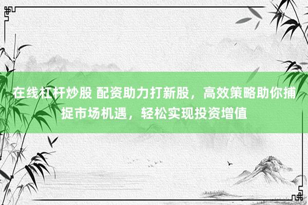 在线杠杆炒股 配资助力打新股，高效策略助你捕捉市场机遇，轻松实现投资增值