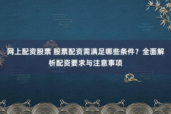网上配资股票 股票配资需满足哪些条件？全面解析配资要求与注意事项