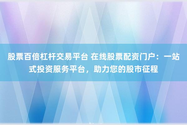 股票百倍杠杆交易平台 在线股票配资门户：一站式投资服务平台，助力您的股市征程