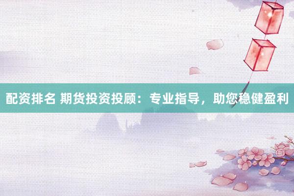 配资排名 期货投资投顾：专业指导，助您稳健盈利