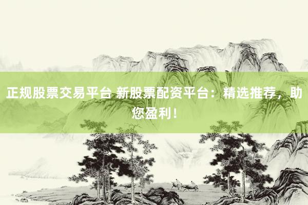 正规股票交易平台 新股票配资平台：精选推荐，助您盈利！