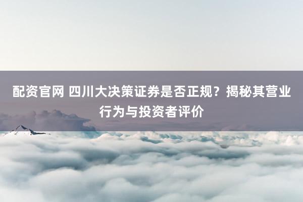 配资官网 四川大决策证券是否正规？揭秘其营业行为与投资者评价
