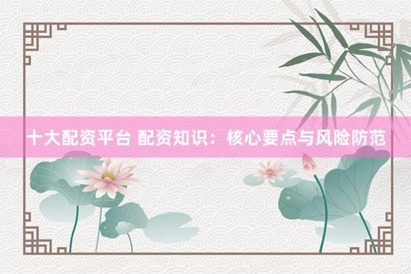 十大配资平台 配资知识：核心要点与风险防范