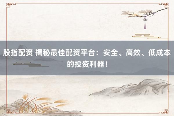 股指配资 揭秘最佳配资平台：安全、高效、低成本的投资利器！