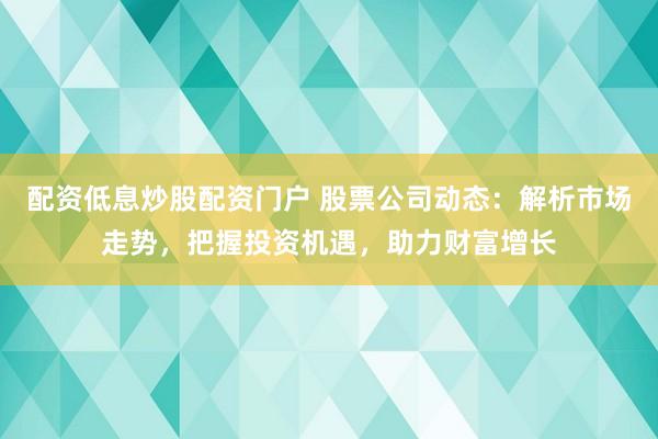 配资低息炒股配资门户 股票公司动态:解析市场走势,把握投资机遇,助力财富增长