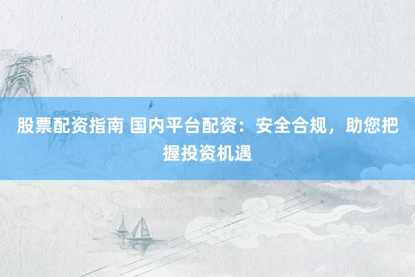股票配资指南 国内平台配资:安全合规,助您把握投资机遇