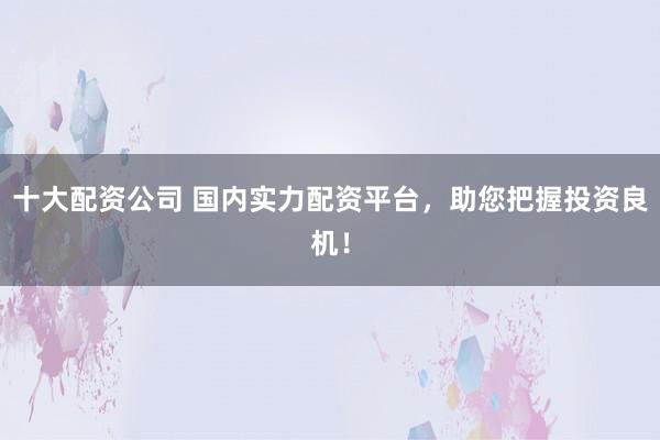 十大配资公司 国内实力配资平台，助您把握投资良机！