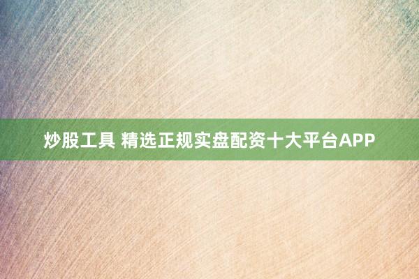 炒股工具 精选正规实盘配资十大平台APP
