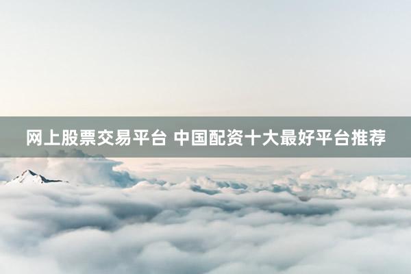 网上股票交易平台 中国配资十大最好平台推荐