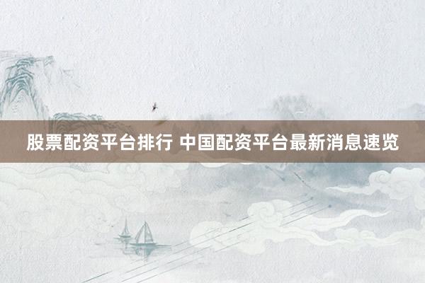 股票配资平台排行 中国配资平台最新消息速览