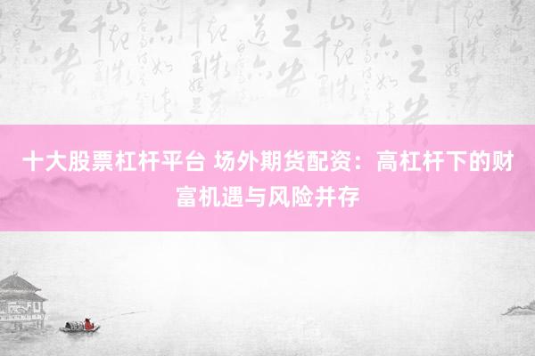 十大股票杠杆平台 场外期货配资:高杠杆下的财富机遇与风险并存
