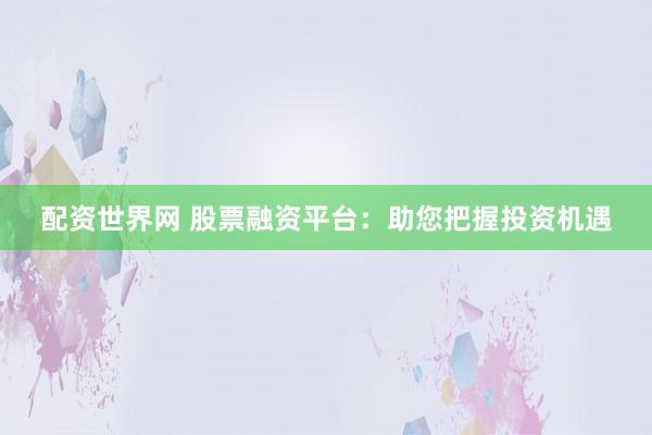 配资世界网 股票融资平台：助您把握投资机遇