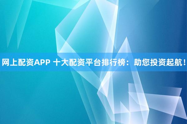 网上配资APP 十大配资平台排行榜：助您投资起航！