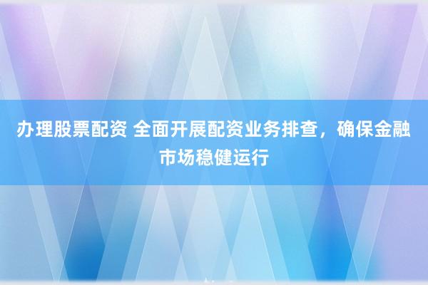 办理股票配资 全面开展配资业务排查，确保金融市场稳健运行