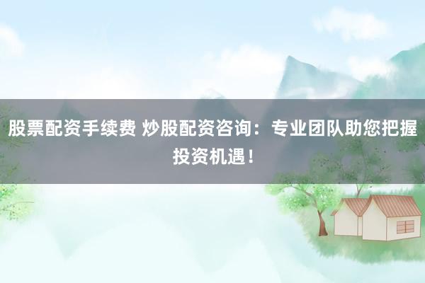 股票配资手续费 炒股配资咨询：专业团队助您把握投资机遇！