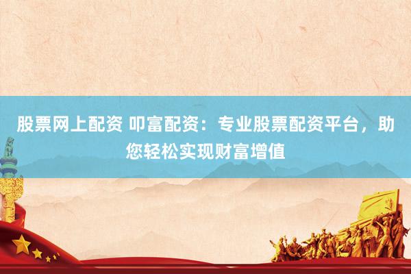 股票网上配资 叩富配资：专业股票配资平台，助您轻松实现财富增值