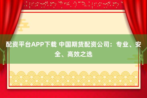 配资平台APP下载 中国期货配资公司：专业、安全、高效之选
