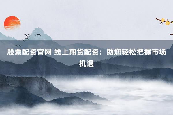 股票配资官网 线上期货配资：助您轻松把握市场机遇