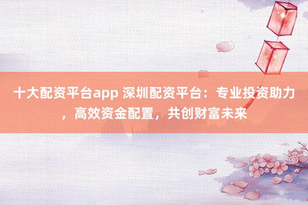 十大配资平台app 深圳配资平台：专业投资助力，高效资金配置，共创财富未来
