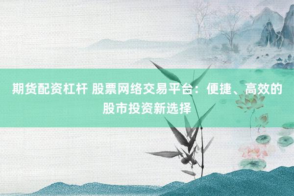 期货配资杠杆 股票网络交易平台：便捷、高效的股市投资新选择