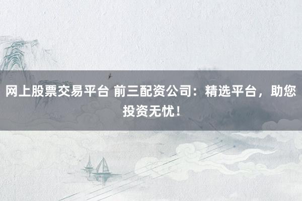 网上股票交易平台 前三配资公司：精选平台，助您投资无忧！