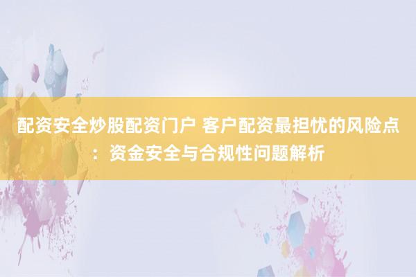 配资安全炒股配资门户 客户配资最担忧的风险点：资金安全与合规性问题解析