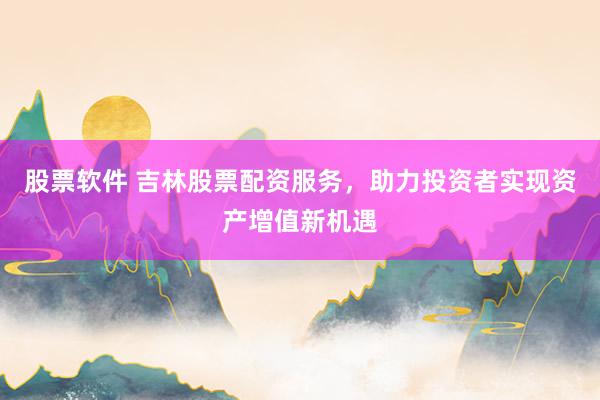 股票软件 吉林股票配资服务，助力投资者实现资产增值新机遇