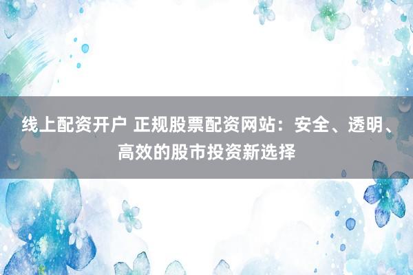 线上配资开户 正规股票配资网站：安全、透明、高效的股市投资新选择