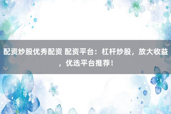 配资炒股优秀配资 配资平台：杠杆炒股，放大收益，优选平台推荐！