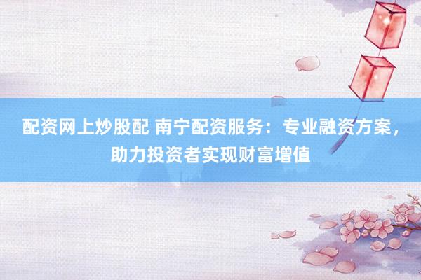 配资网上炒股配 南宁配资服务：专业融资方案，助力投资者实现财富增值