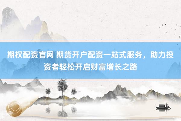 期权配资官网 期货开户配资一站式服务，助力投资者轻松开启财富增长之路