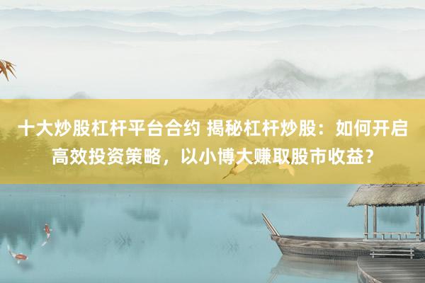 十大炒股杠杆平台合约 揭秘杠杆炒股：如何开启高效投资策略，以小博大赚取股市收益？