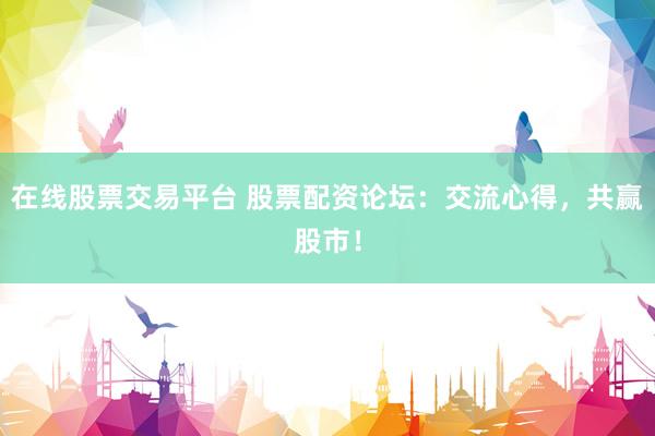 在线股票交易平台 股票配资论坛：交流心得，共赢股市！