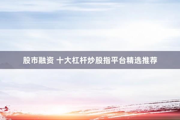 股市融资 十大杠杆炒股指平台精选推荐