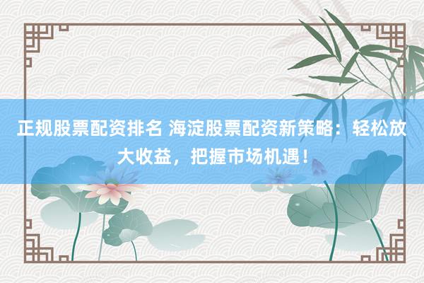 正规股票配资排名 海淀股票配资新策略：轻松放大收益，把握市场机遇！