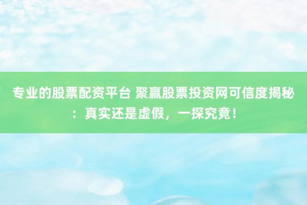 专业的股票配资平台 聚赢股票投资网可信度揭秘：真实还是虚假，一探究竟！
