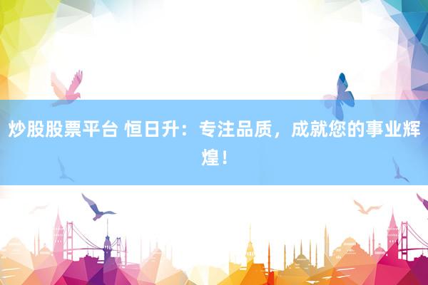 炒股股票平台 恒日升：专注品质，成就您的事业辉煌！