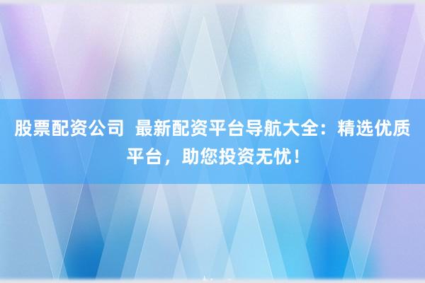 股票配资公司  最新配资平台导航大全：精选优质平台，助您投资无忧！