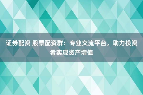 证券配资 股票配资群:专业交流平台,助力投资者实现资产增值
