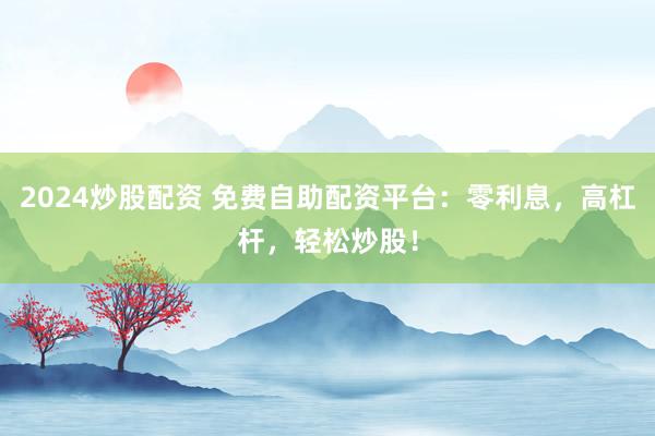 2024炒股配资 免费自助配资平台：零利息，高杠杆，轻松炒股！