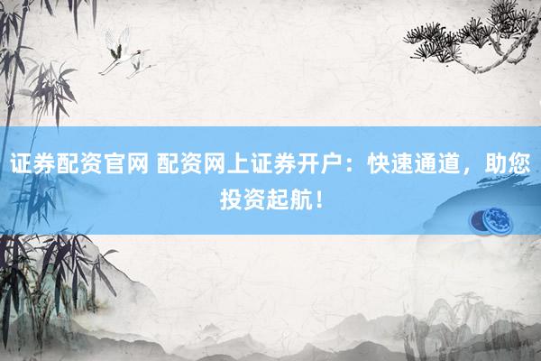 证券配资官网 配资网上证券开户：快速通道，助您投资起航！