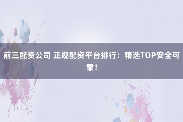 前三配资公司 正规配资平台排行：精选TOP安全可靠！