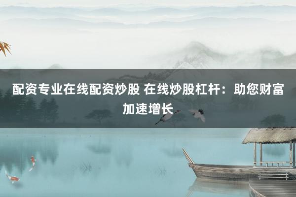 配资专业在线配资炒股 在线炒股杠杆：助您财富加速增长