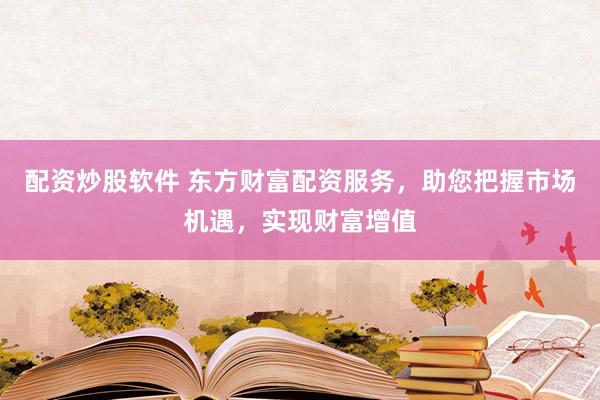 配资炒股软件 东方财富配资服务，助您把握市场机遇，实现财富增值
