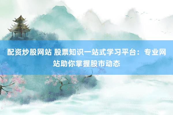配资炒股网站 股票知识一站式学习平台：专业网站助你掌握股市动态
