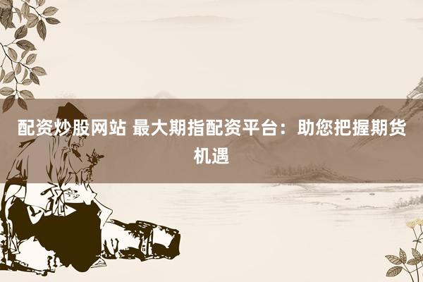 配资炒股网站 最大期指配资平台：助您把握期货机遇