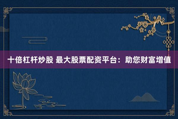 十倍杠杆炒股 最大股票配资平台：助您财富增值