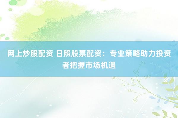 网上炒股配资 日照股票配资：专业策略助力投资者把握市场机遇