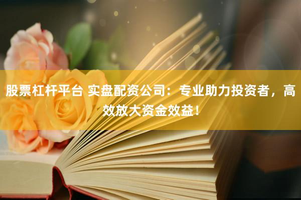 股票杠杆平台 实盘配资公司：专业助力投资者，高效放大资金效益！